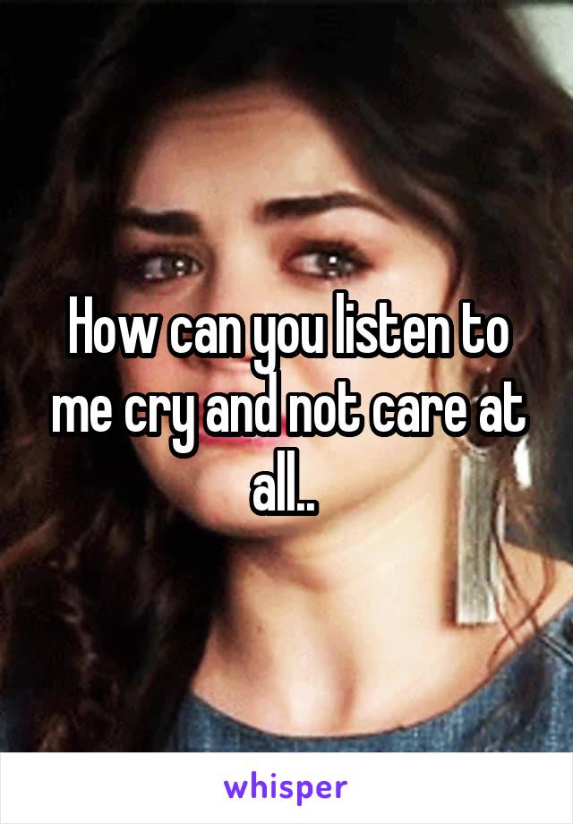 How can you listen to me cry and not care at all.. 