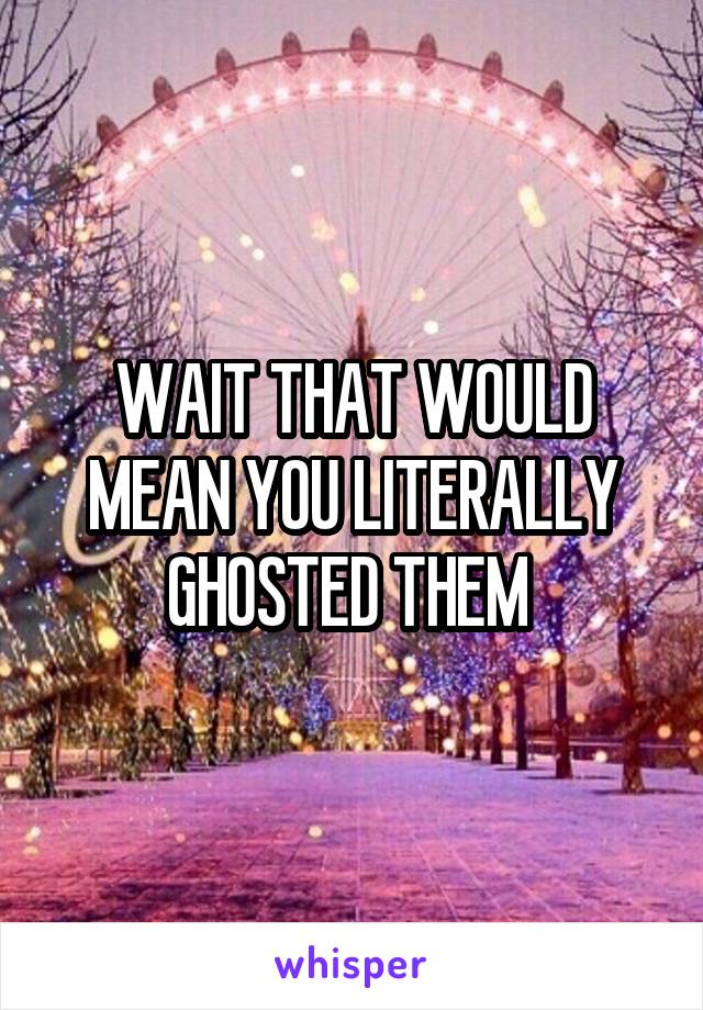 WAIT THAT WOULD MEAN YOU LITERALLY GHOSTED THEM 