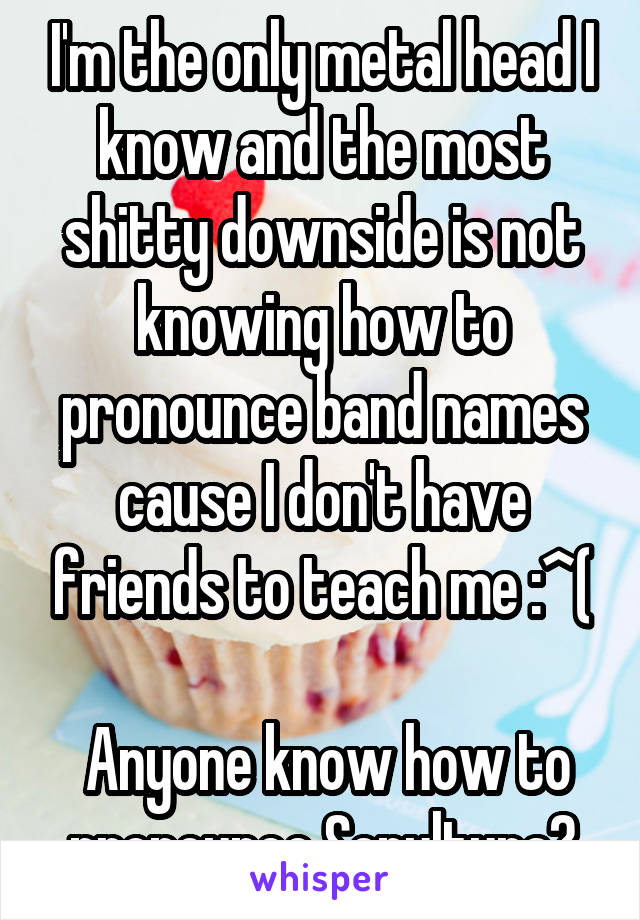 I'm the only metal head I know and the most shitty downside is not knowing how to pronounce band names cause I don't have friends to teach me :^(

 Anyone know how to pronounce Sepultura?