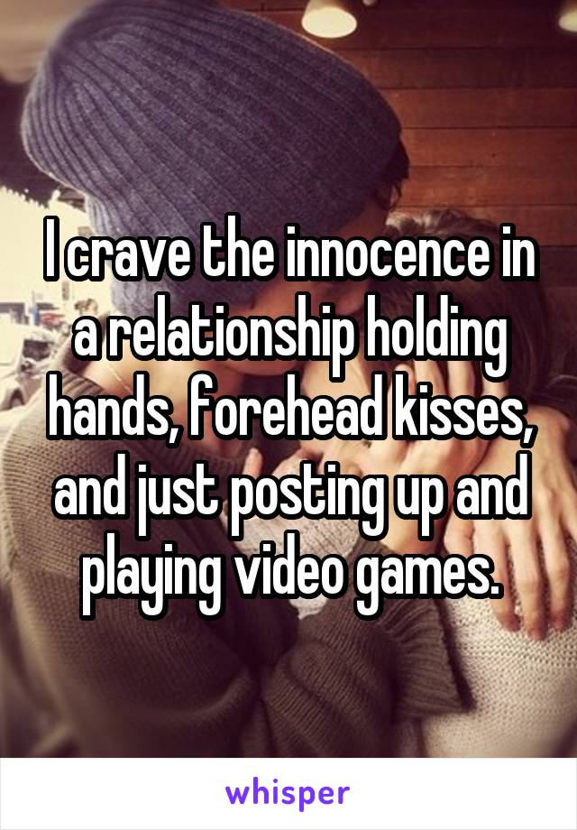 I crave the innocence in a relationship holding hands, forehead kisses, and just posting up and playing video games.