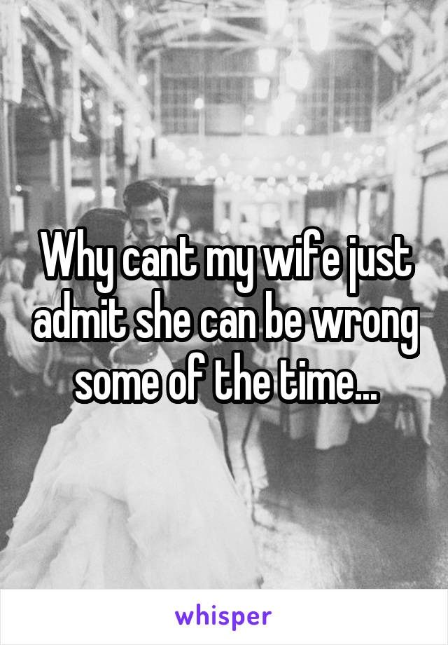 Why cant my wife just admit she can be wrong some of the time...