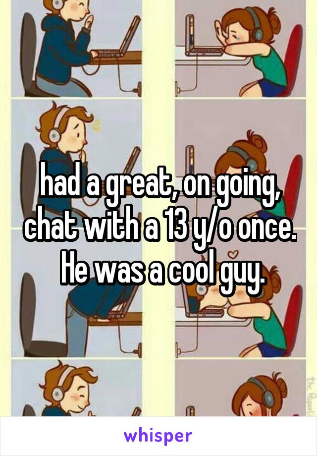 had a great, on going, chat with a 13 y/o once.  He was a cool guy.