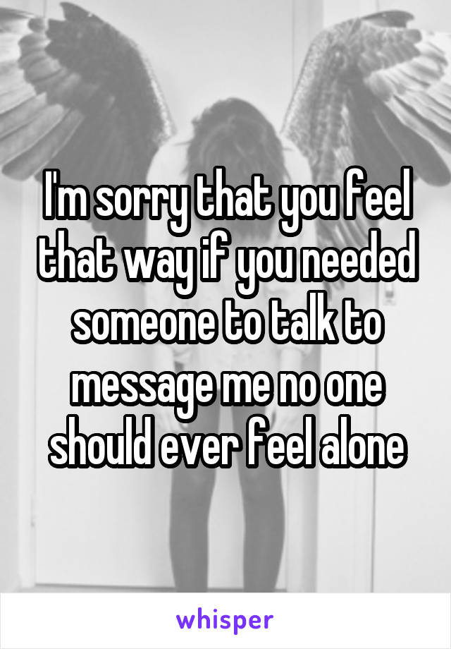 I'm sorry that you feel that way if you needed someone to talk to message me no one should ever feel alone