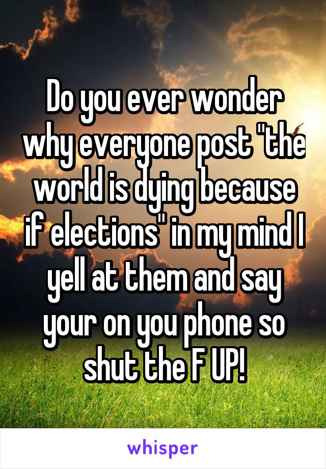 Do you ever wonder why everyone post "the world is dying because if elections" in my mind I yell at them and say your on you phone so shut the F UP!