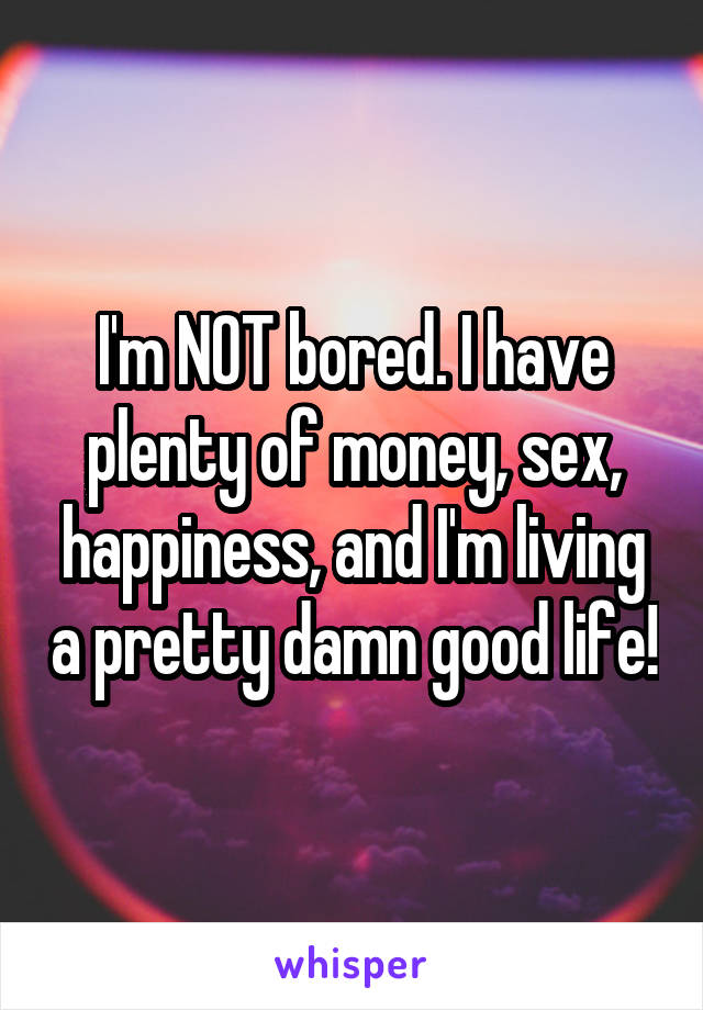 I'm NOT bored. I have plenty of money, sex, happiness, and I'm living a pretty damn good life!