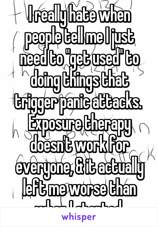 I really hate when people tell me I just need to "get used" to doing things that trigger panic attacks. 
Exposure therapy doesn't work for everyone, & it actually left me worse than when I started.