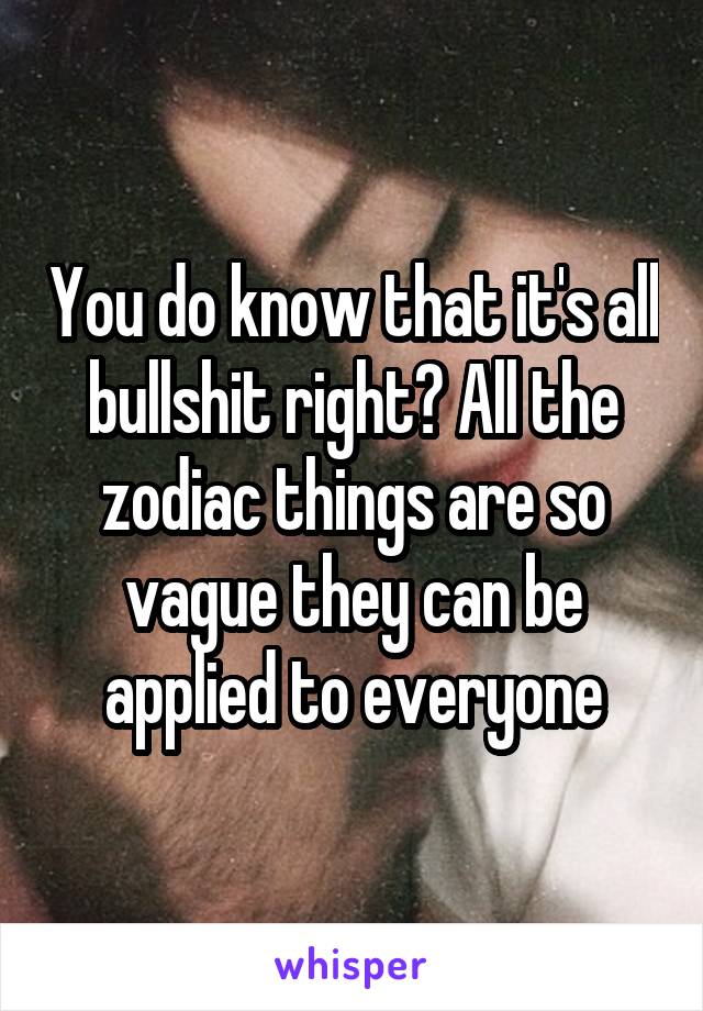 You do know that it's all bullshit right? All the zodiac things are so vague they can be applied to everyone