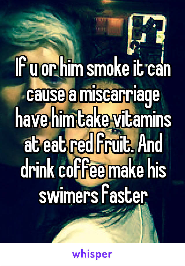 If u or him smoke it can cause a miscarriage have him take vitamins at eat red fruit. And drink coffee make his swimers faster