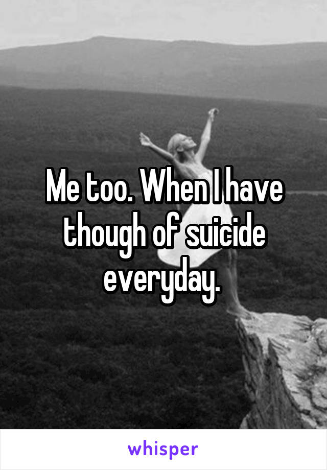 Me too. When I have though of suicide everyday. 