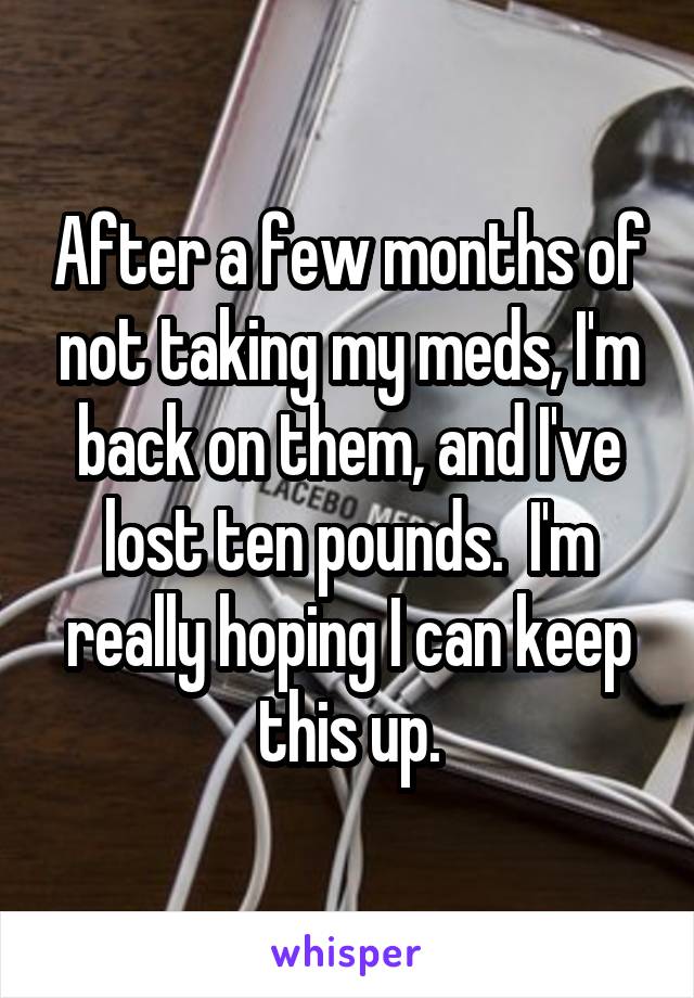 After a few months of not taking my meds, I'm back on them, and I've lost ten pounds.  I'm really hoping I can keep this up.