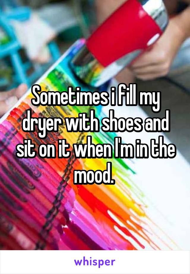 Sometimes i fill my dryer with shoes and sit on it when I'm in the mood. 