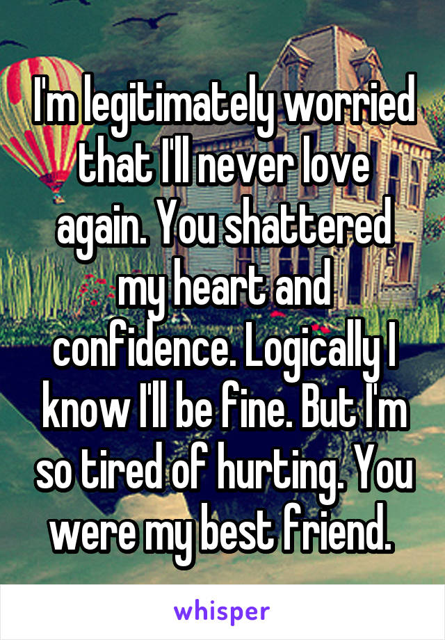 I'm legitimately worried that I'll never love again. You shattered my heart and confidence. Logically I know I'll be fine. But I'm so tired of hurting. You were my best friend. 