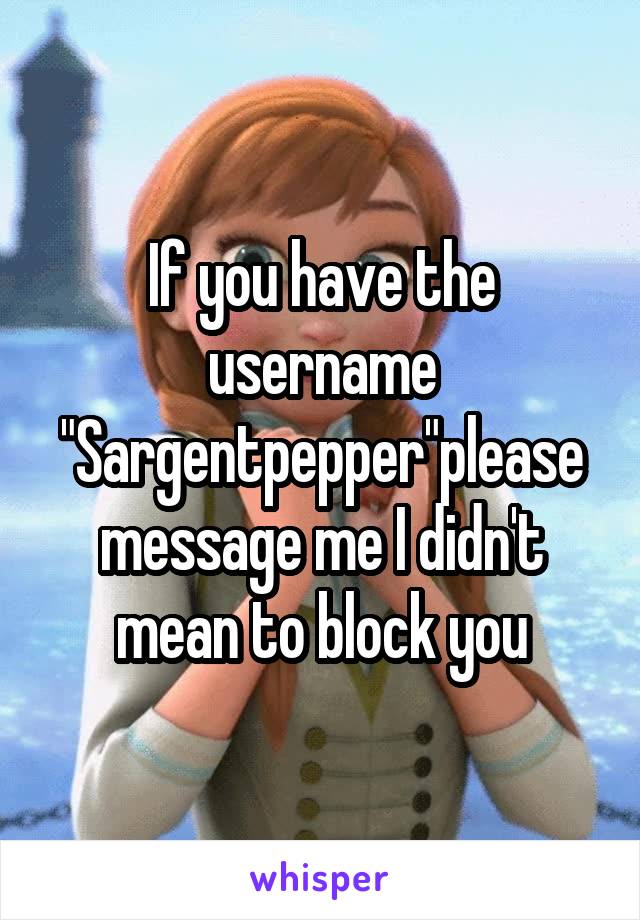 If you have the username "Sargentpepper"please message me I didn't mean to block you