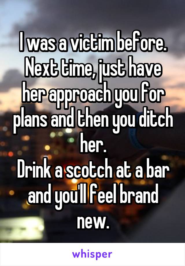 I was a victim before. Next time, just have her approach you for plans and then you ditch her.
Drink a scotch at a bar and you'll feel brand new.