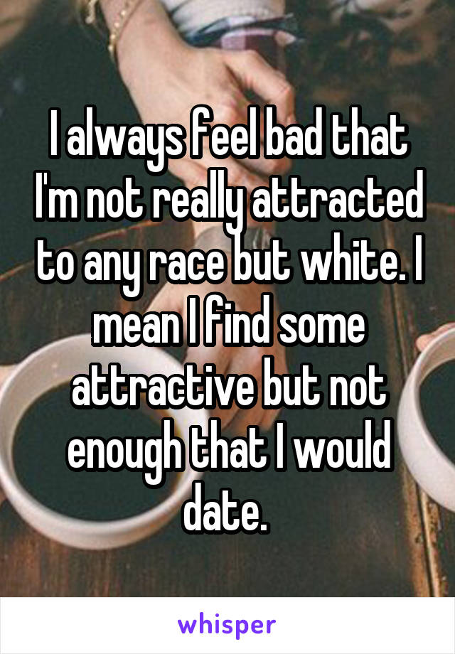 I always feel bad that I'm not really attracted to any race but white. I mean I find some attractive but not enough that I would date. 