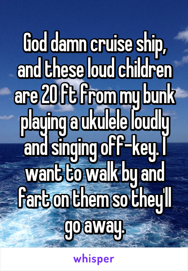 God damn cruise ship, and these loud children are 20 ft from my bunk playing a ukulele loudly and singing off-key. I want to walk by and fart on them so they'll go away.