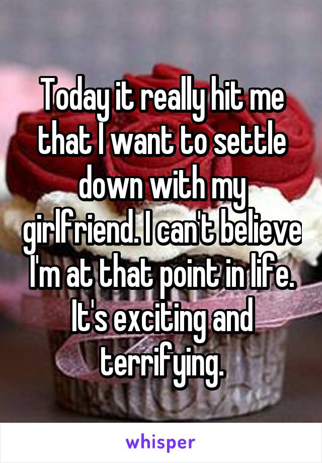 Today it really hit me that I want to settle down with my girlfriend. I can't believe I'm at that point in life. It's exciting and terrifying.