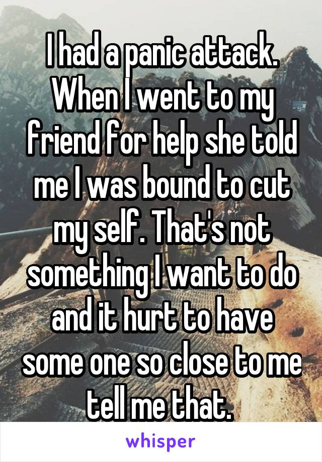 I had a panic attack. When I went to my friend for help she told me I was bound to cut my self. That's not something I want to do and it hurt to have some one so close to me tell me that. 