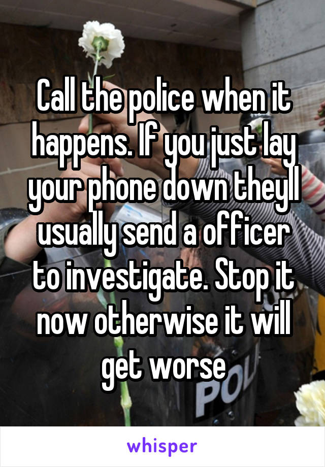 Call the police when it happens. If you just lay your phone down theyll usually send a officer to investigate. Stop it now otherwise it will get worse