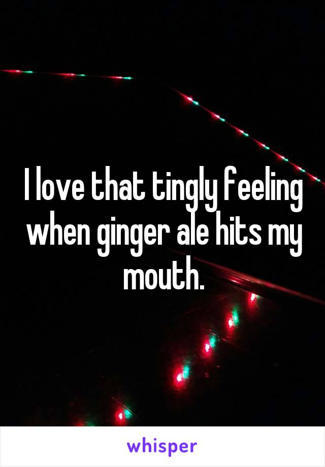 I love that tingly feeling when ginger ale hits my mouth.