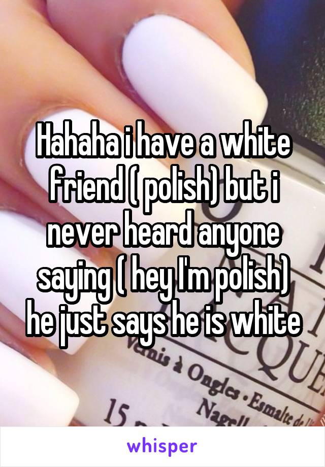 Hahaha i have a white friend ( polish) but i never heard anyone saying ( hey I'm polish) he just says he is white