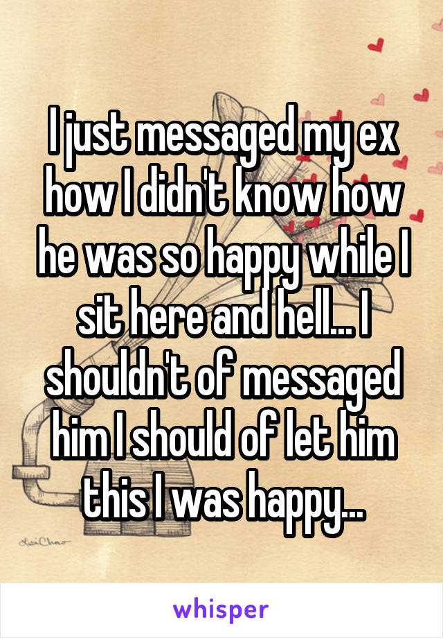 I just messaged my ex how I didn't know how he was so happy while I sit here and hell... I shouldn't of messaged him I should of let him this I was happy...