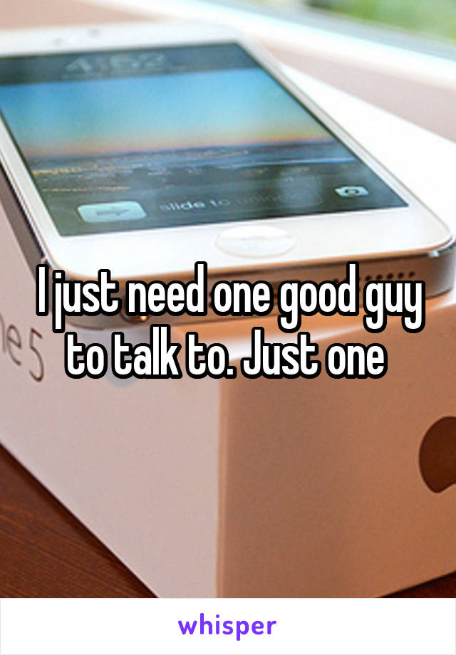 I just need one good guy to talk to. Just one 