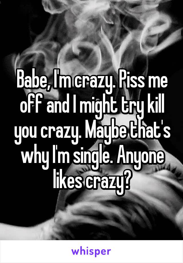 Babe, I'm crazy. Piss me off and I might try kill you crazy. Maybe that's why I'm single. Anyone likes crazy?