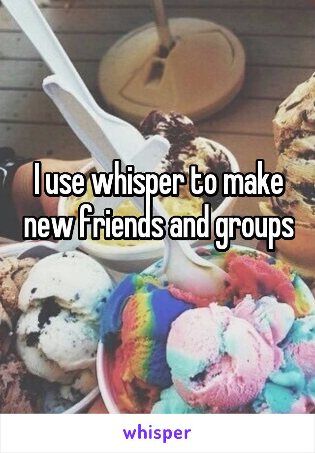 I use whisper to make new friends and groups 