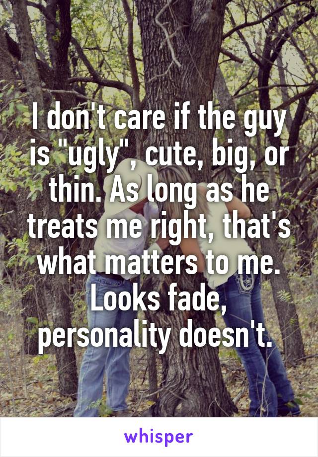 I don't care if the guy is "ugly", cute, big, or thin. As long as he treats me right, that's what matters to me. Looks fade, personality doesn't. 