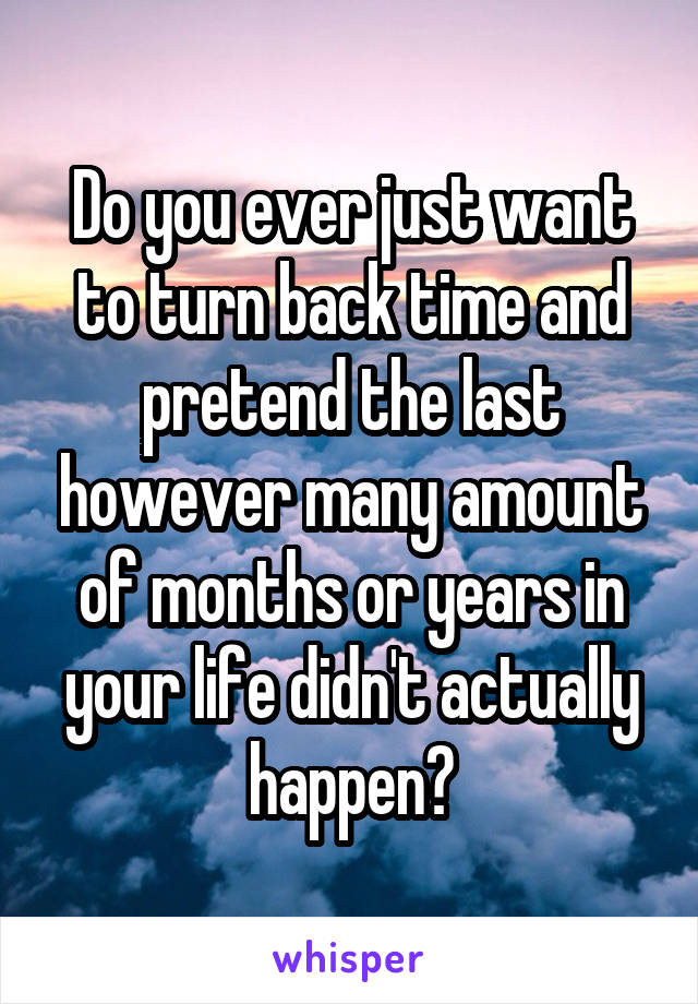 Do you ever just want to turn back time and pretend the last however many amount of months or years in your life didn't actually happen?