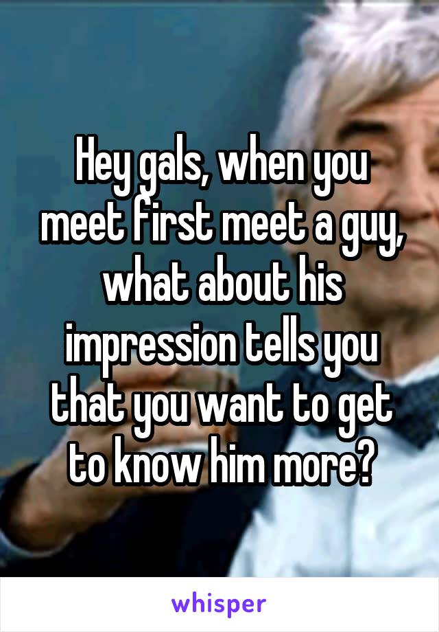 Hey gals, when you meet first meet a guy, what about his impression tells you that you want to get to know him more?