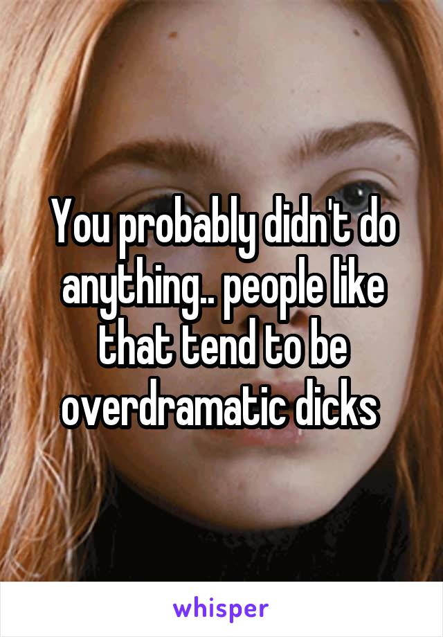 You probably didn't do anything.. people like that tend to be overdramatic dicks 