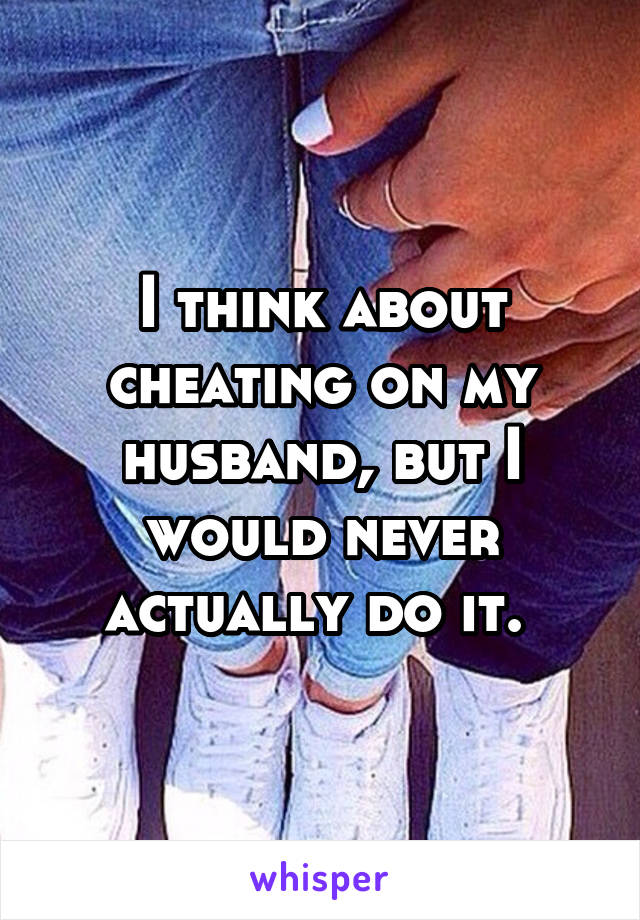 I think about cheating on my husband, but I would never actually do it. 