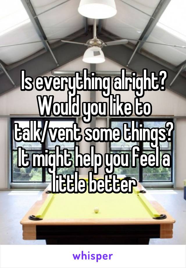 Is everything alright? Would you like to talk/vent some things? It might help you feel a little better