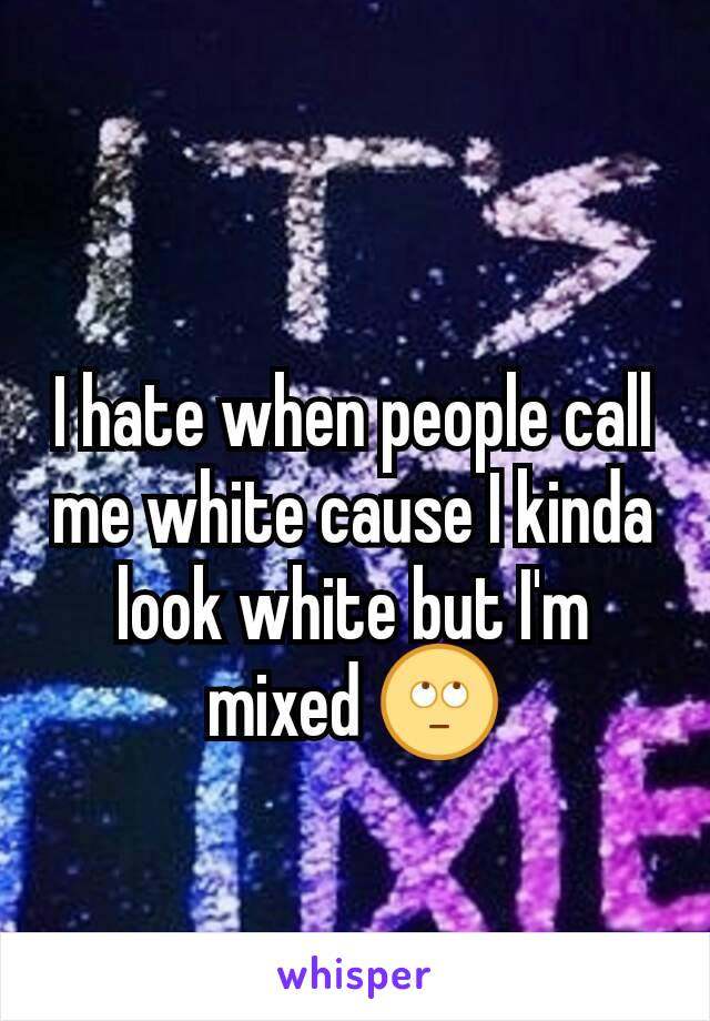 I hate when people call me white cause I kinda look white but I'm mixed 🙄