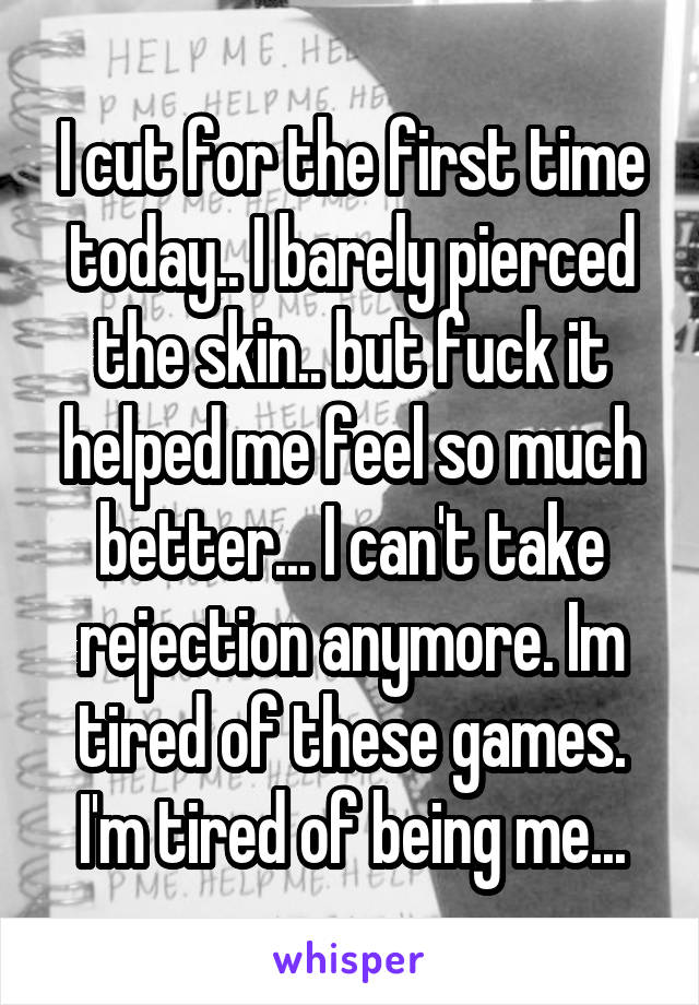 I cut for the first time today.. I barely pierced the skin.. but fuck it helped me feel so much better... I can't take rejection anymore. Im tired of these games. I'm tired of being me...