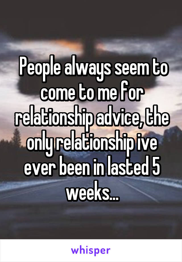  People always seem to come to me for relationship advice, the only relationship ive ever been in lasted 5 weeks...