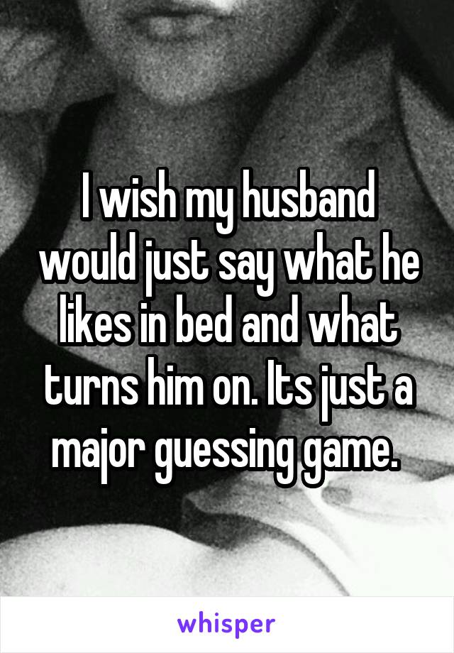 I wish my husband would just say what he likes in bed and what turns him on. Its just a major guessing game. 