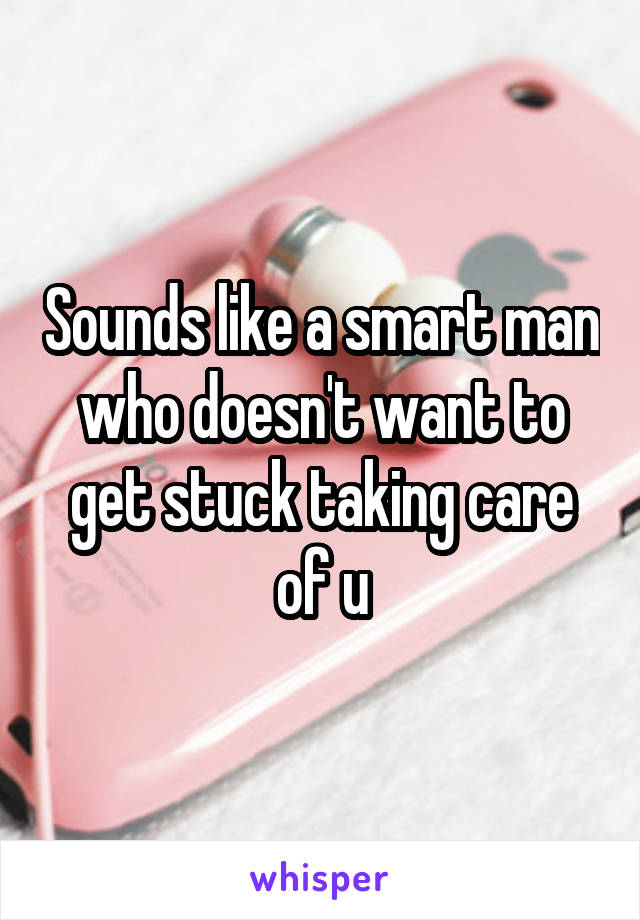 Sounds like a smart man who doesn't want to get stuck taking care of u