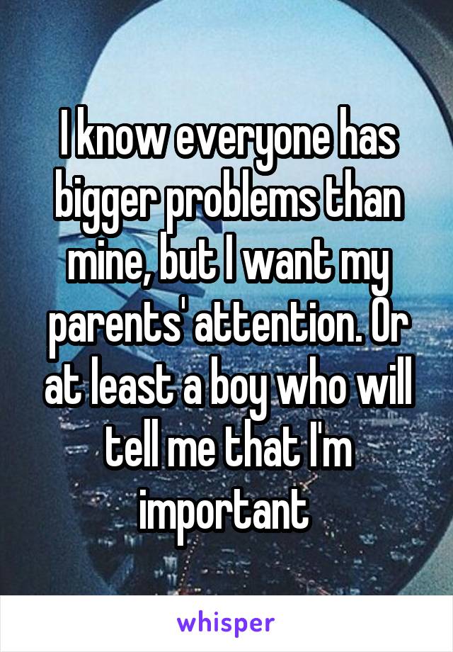 I know everyone has bigger problems than mine, but I want my parents' attention. Or at least a boy who will tell me that I'm important 