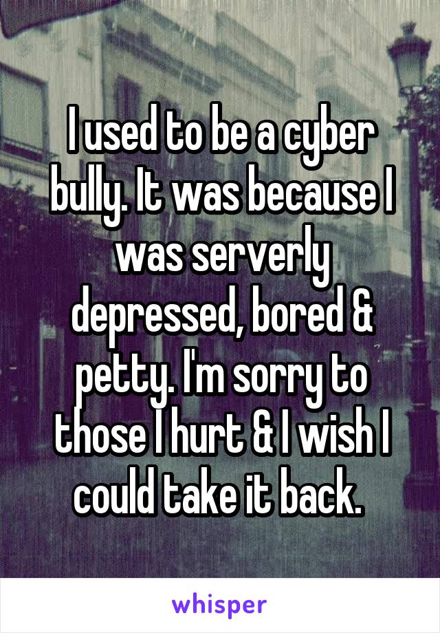 I used to be a cyber bully. It was because I was serverly depressed, bored & petty. I'm sorry to those I hurt & I wish I could take it back. 