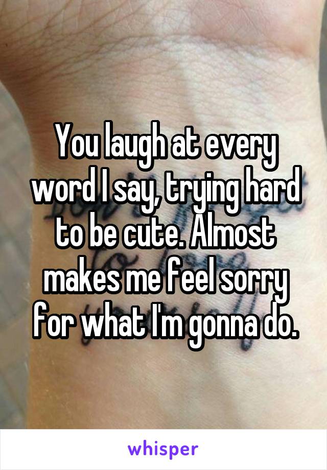 You laugh at every word I say, trying hard to be cute. Almost makes me feel sorry for what I'm gonna do.