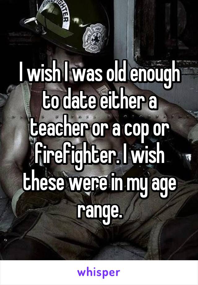 I wish I was old enough to date either a teacher or a cop or firefighter. I wish these were in my age range.