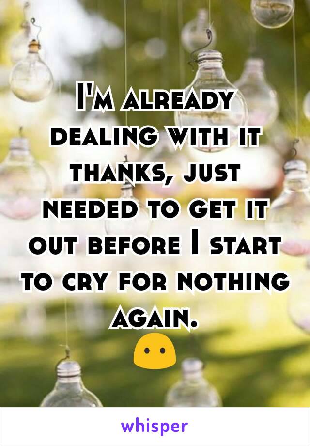 I'm already dealing with it thanks, just needed to get it out before I start to cry for nothing again.
😶