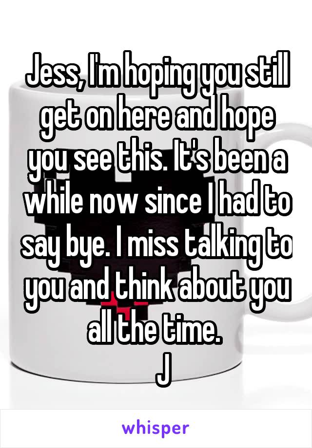 Jess, I'm hoping you still get on here and hope you see this. It's been a while now since I had to say bye. I miss talking to you and think about you all the time. 
  J