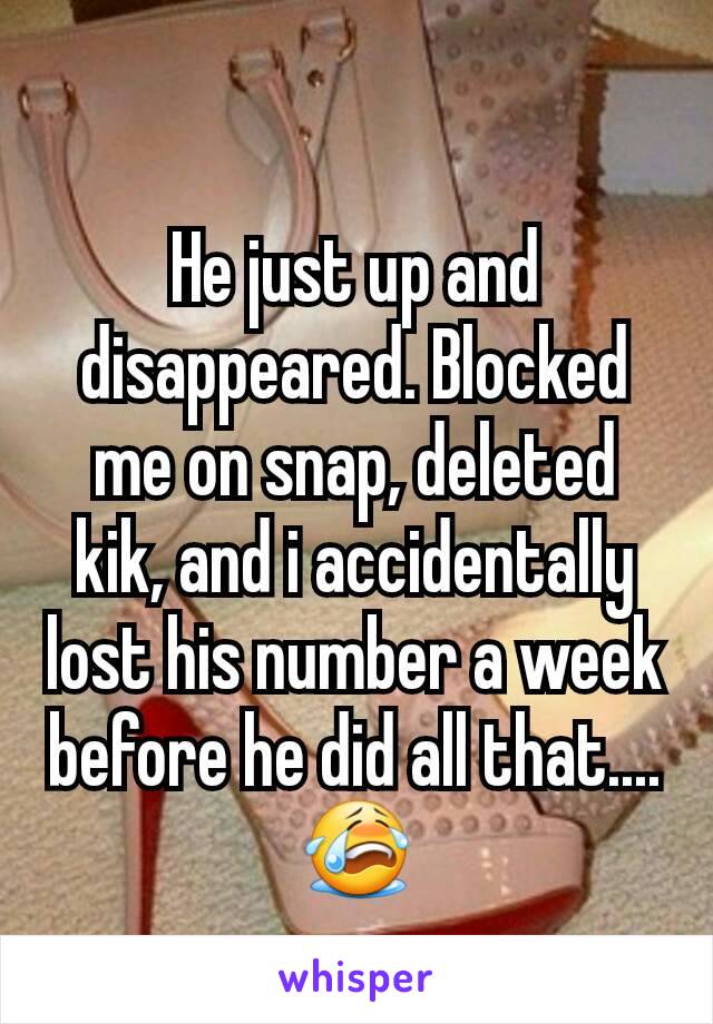 He just up and disappeared. Blocked me on snap, deleted kik, and i accidentally  lost his number a week before he did all that.... 😭