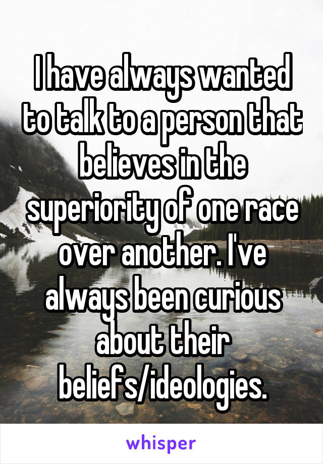 I have always wanted to talk to a person that believes in the superiority of one race over another. I've always been curious about their beliefs/ideologies.