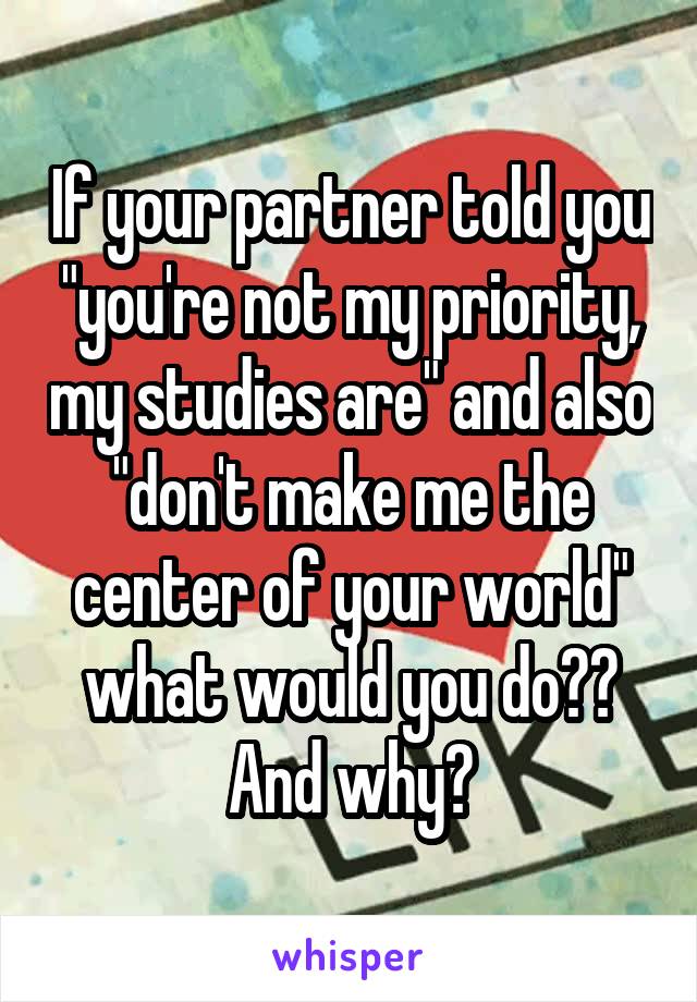 If your partner told you "you're not my priority, my studies are" and also "don't make me the center of your world" what would you do?? And why?