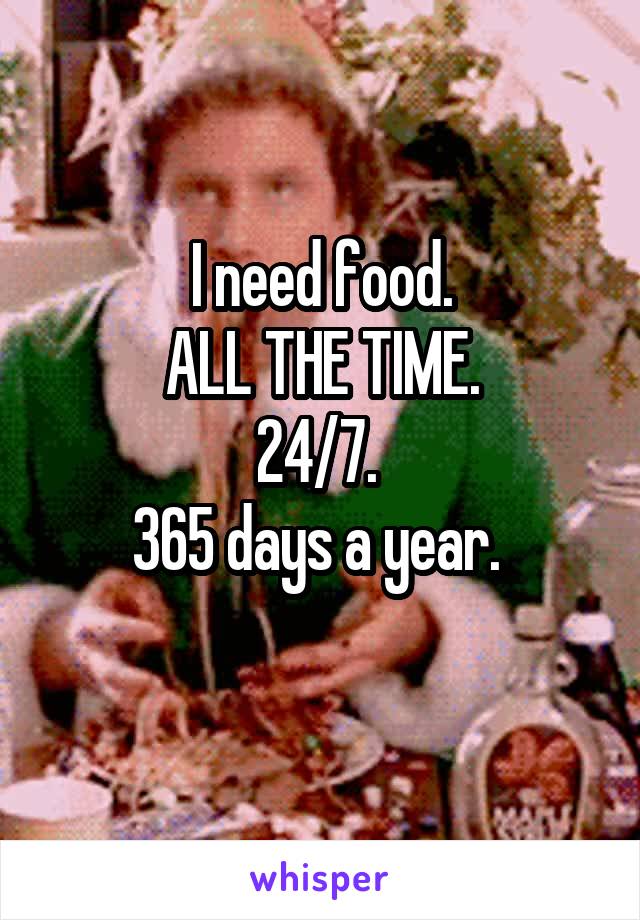 I need food.
ALL THE TIME.
24/7. 
365 days a year. 
